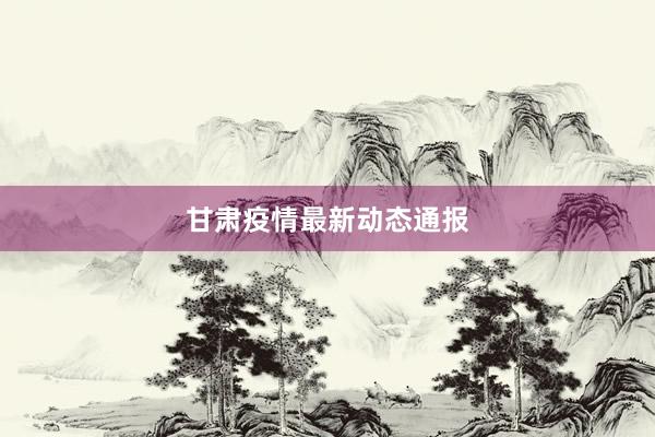 甘肃疫情最新动态通报